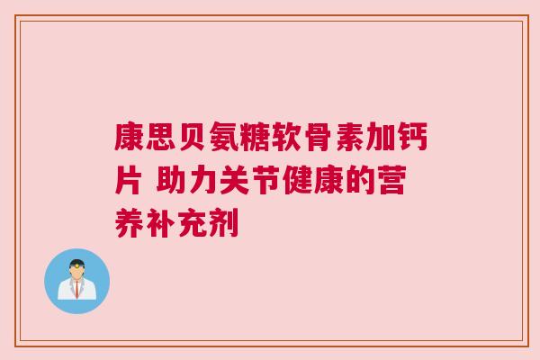 康思贝氨糖软骨素加钙片 助力关节健康的营养补充剂 康思贝氨糖软骨素加钙片 助力关节健康的营养补充剂