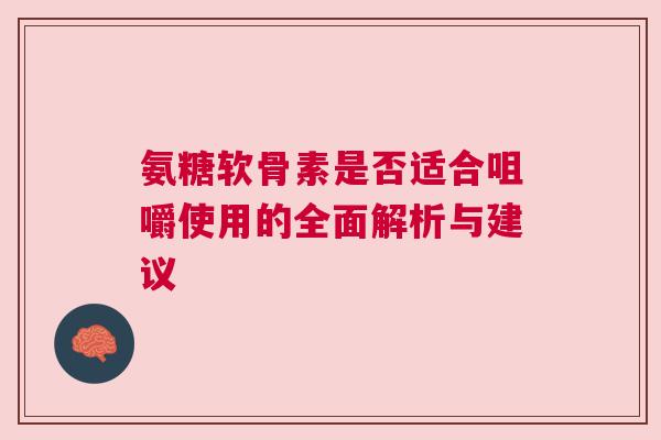 氨糖软骨素是否适合咀嚼使用的全面解析与建议