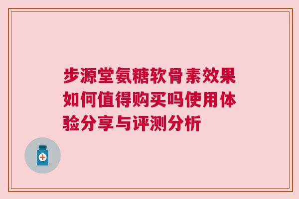 步源堂氨糖软骨素效果如何值得购买吗使用体验分享与评测分析 步源堂氨糖软骨素效果如何值得购买吗使用体验分享与评测分析