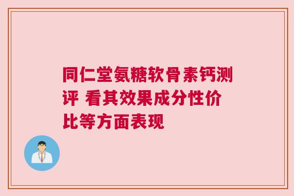 同仁堂氨糖软骨素钙测评 看其效果成分性价比等方面表现