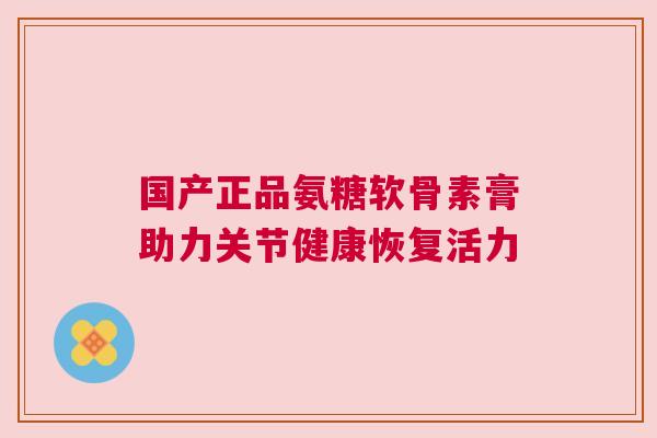 国产正品氨糖软骨素膏助力关节健康恢复活力 国产正品氨糖软骨素膏助力关节健康恢复活力