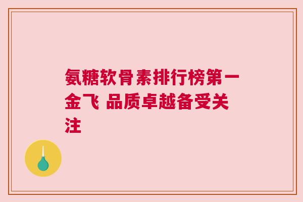氨糖软骨素排行榜第一金飞 品质卓越备受关注