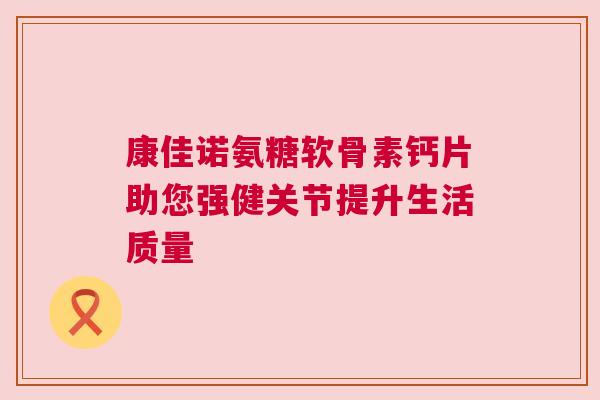 康佳诺氨糖软骨素钙片助您强健关节提升生活质量