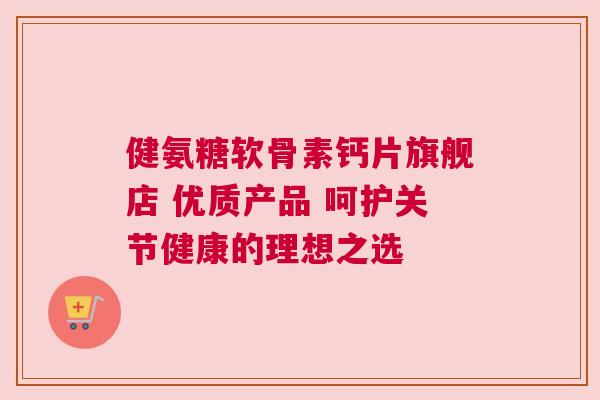 健氨糖软骨素钙片旗舰店 优质产品 呵护关节健康的理想之选