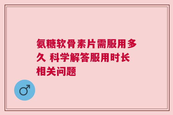 氨糖软骨素片需服用多久 科学解答服用时长相关问题