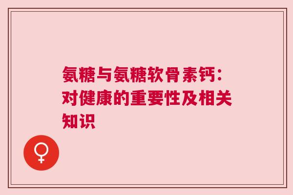 氨糖与氨糖软骨素钙:对健康的重要性及相关知识 氨糖与氨糖软骨素钙:对健康的重要性及相关知识