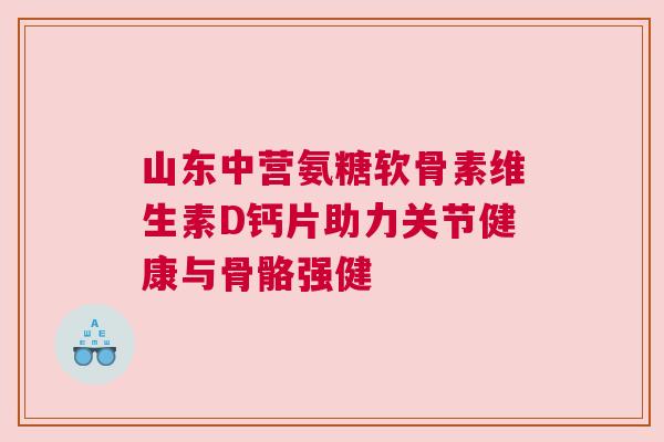 山东中营氨糖软骨素维生素D钙片助力关节健康与骨骼强健 山东中营氨糖软骨素维生素D钙片助力关节健康与骨骼强健