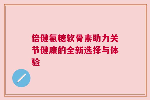 倍健氨糖软骨素助力关节健康的全新选择与体验 倍健氨糖软骨素助力关节健康的全新选择与体验