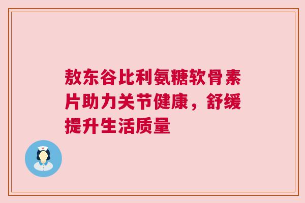 敖东谷比利氨糖软骨素片助力关节健康,舒缓提升生活质量
