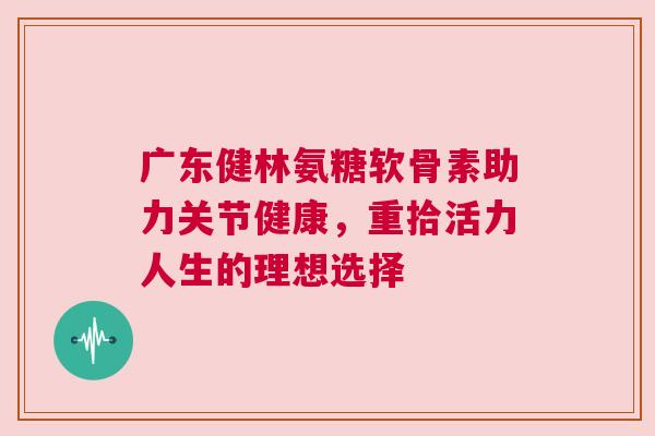 广东健林氨糖软骨素助力关节健康,重拾活力人生的理想选择 广东健林氨糖软骨素助力关节健康,重拾活力人生的理想选择