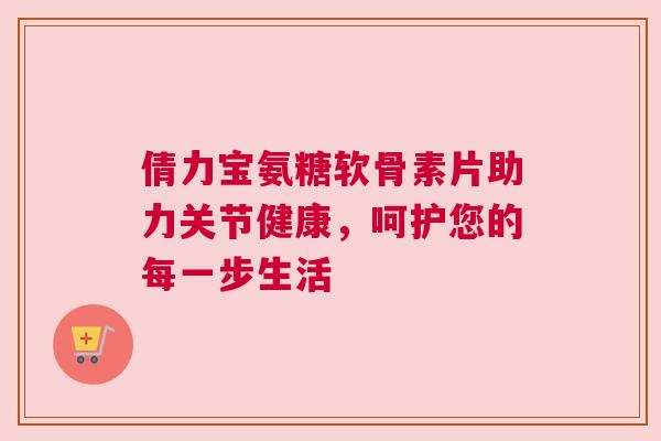 倩力宝氨糖软骨素片助力关节健康，呵护您的每一步生活