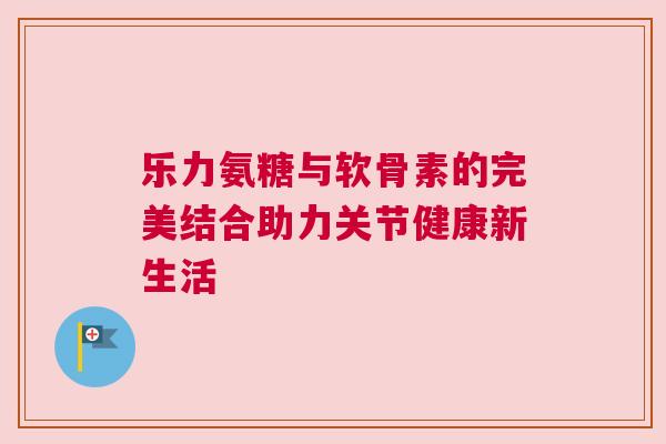 乐力氨糖与软骨素的完美结合助力关节健康新生活