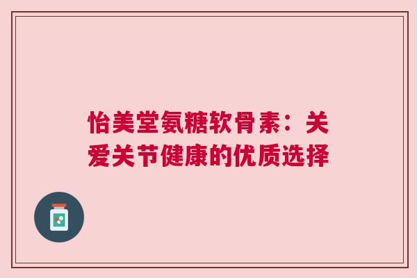 怡美堂氨糖软骨素:关爱关节健康的优质选择 怡美堂氨糖软骨素:关爱关节健康的优质选择