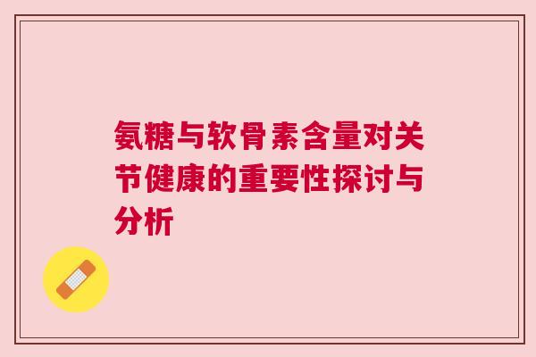 氨糖与软骨素含量对关节健康的重要性探讨与分析