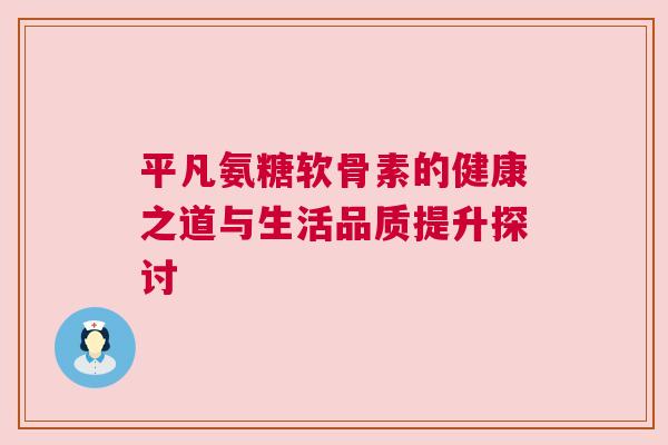 平凡氨糖软骨素的健康之道与生活品质提升探讨
