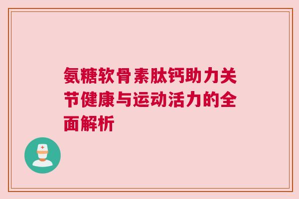 氨糖软骨素肽钙助力关节健康与运动活力的全面解析 氨糖软骨素肽钙助力关节健康与运动活力的全面解析