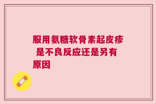 服用氨糖软骨素起皮疹 是不良反应还是另有原因