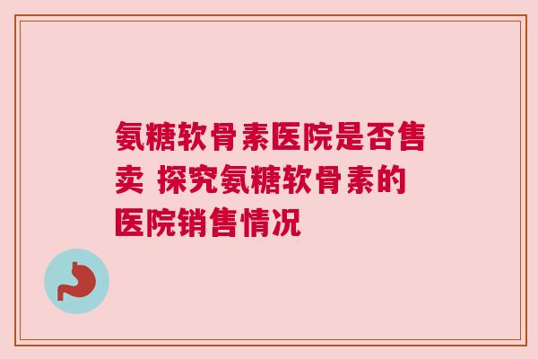 氨糖软骨素医院是否售卖 探究氨糖软骨素的医院销售情况