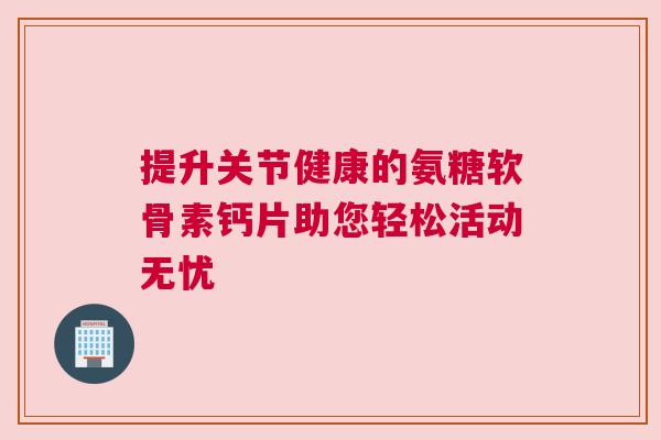 提升关节健康的氨糖软骨素钙片助您轻松活动无忧 提升关节健康的氨糖软骨素钙片助您轻松活动无忧