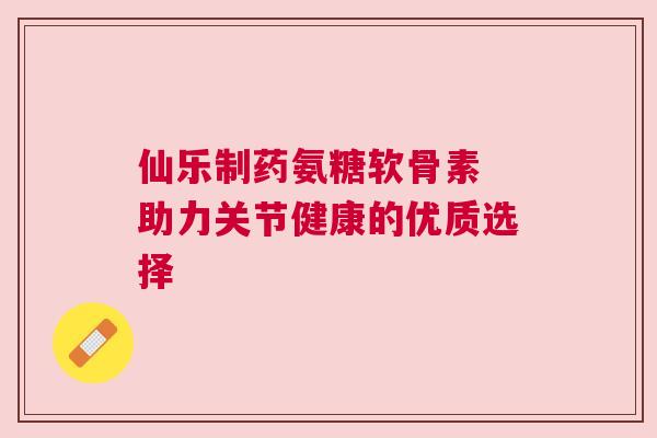 仙乐制药氨糖软骨素 助力关节健康的优质选择