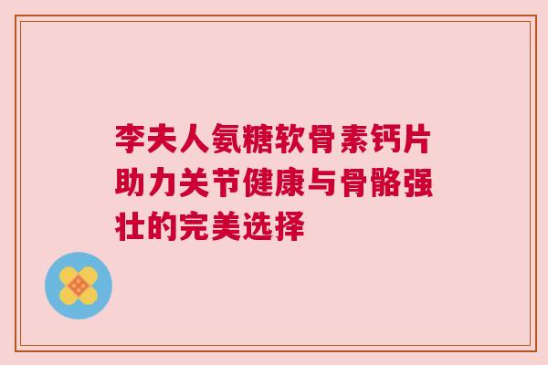 李夫人氨糖软骨素钙片助力关节健康与骨骼强壮的完美选择 李夫人氨糖软骨素钙片助力关节健康与骨骼强壮的完美选择