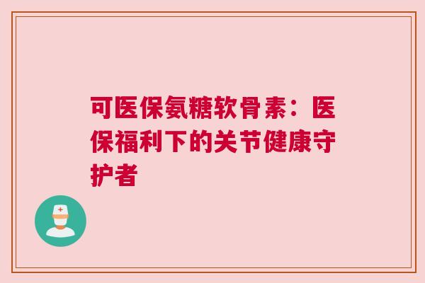 可医保氨糖软骨素:医保福利下的关节健康守护者