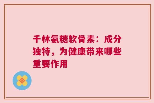 千林氨糖软骨素:成分独特,为健康带来哪些重要作用 千林氨糖软骨素:成分独特,为健康带来哪些重要作用