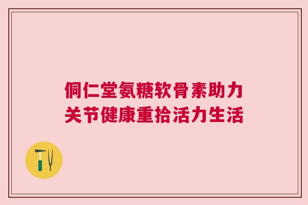 侗仁堂氨糖软骨素助力关节健康重拾活力生活