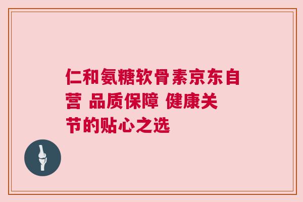 仁和氨糖软骨素京东自营 品质保障 健康关节的贴心之选