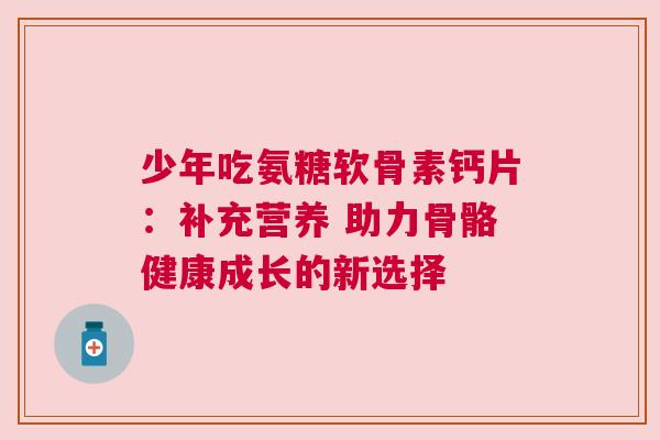 少年吃氨糖软骨素钙片:补充营养 助力骨骼健康成长的新选择 少年吃氨糖软骨素钙片:补充营养 助力骨骼健康成长的新选择