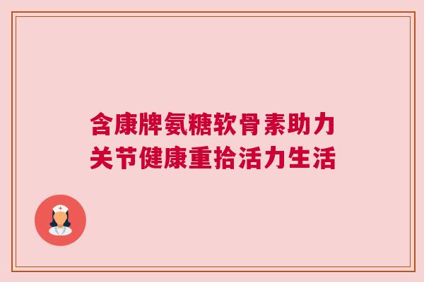 含康牌氨糖软骨素助力关节健康重拾活力生活 含康牌氨糖软骨素助力关节健康重拾活力生活