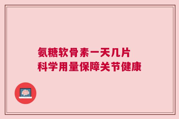 氨糖软骨素一天几片 科学用量保障关节健康