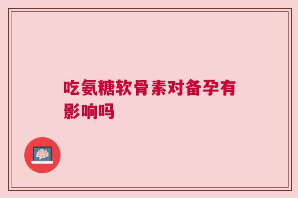 吃氨糖软骨素对备孕有影响吗 吃氨糖软骨素对备孕有影响吗