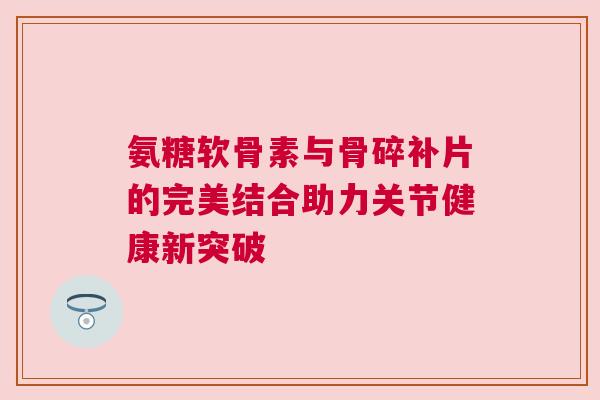 氨糖软骨素与骨碎补片的完美结合助力关节健康新突破 氨糖软骨素与骨碎补片的完美结合助力关节健康新突破