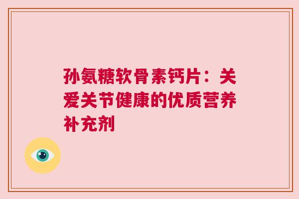 孙氨糖软骨素钙片:关爱关节健康的优质营养补充剂 孙氨糖软骨素钙片:关爱关节健康的优质营养补充剂