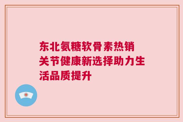 东北氨糖软骨素热销 关节健康新选择助力生活品质提升