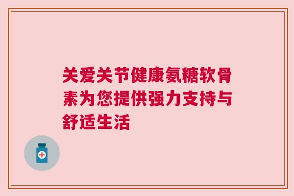 关爱关节健康氨糖软骨素为您提供强力支持与舒适生活 关爱关节健康氨糖软骨素为您提供强力支持与舒适生活