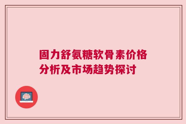 固力舒氨糖软骨素价格分析及市场趋势探讨