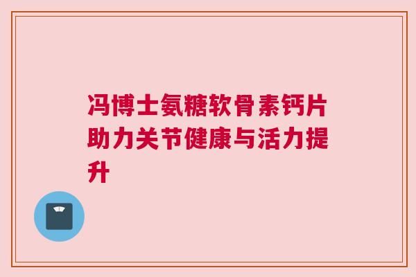 冯博士氨糖软骨素钙片助力关节健康与活力提升