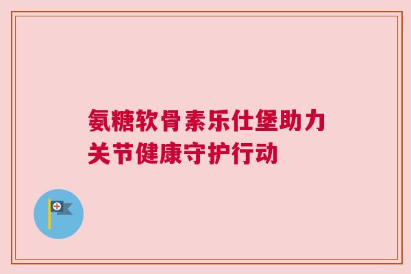 氨糖软骨素乐仕堡助力关节健康守护行动 氨糖软骨素乐仕堡助力关节健康守护行动