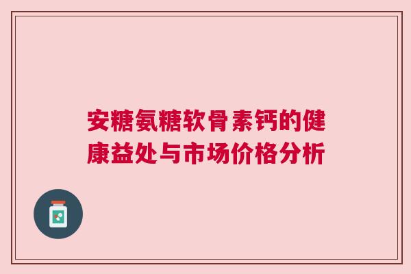 安糖氨糖软骨素钙的健康益处与市场价格分析 安糖氨糖软骨素钙的健康益处与市场价格分析