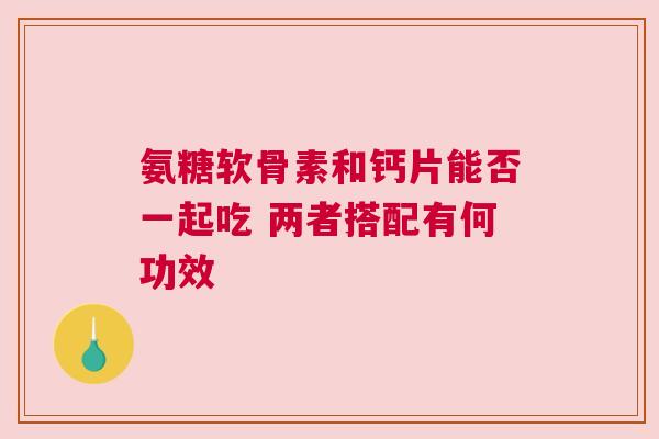 氨糖软骨素和钙片能否一起吃 两者搭配有何功效