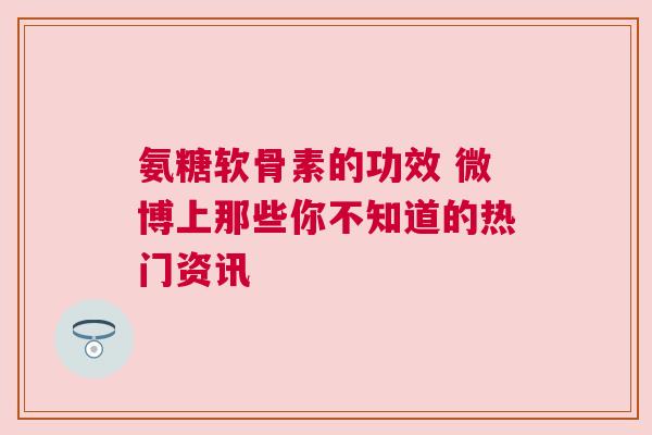 氨糖软骨素的功效 微博上那些你不知道的热门资讯