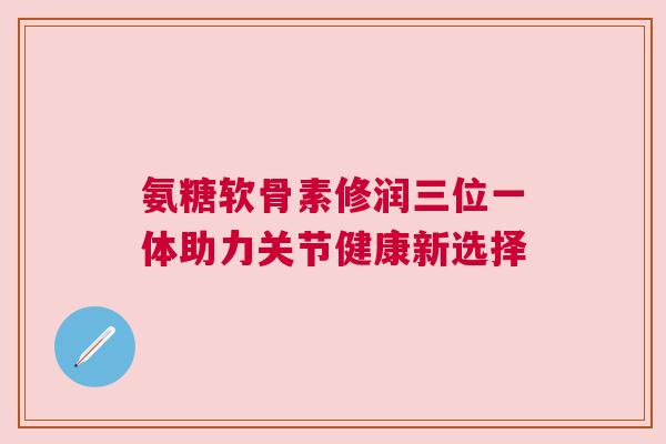 氨糖软骨素修润三位一体助力关节健康新选择