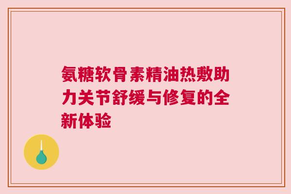 氨糖软骨素精油热敷助力关节舒缓与修复的全新体验 氨糖软骨素精油热敷助力关节舒缓与修复的全新体验
