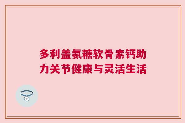 多利盖氨糖软骨素钙助力关节健康与灵活生活 多利盖氨糖软骨素钙助力关节健康与灵活生活