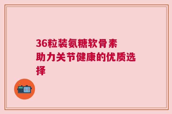 36粒装氨糖软骨素 助力关节健康的优质选择 36粒装氨糖软骨素 助力关节健康的优质选择