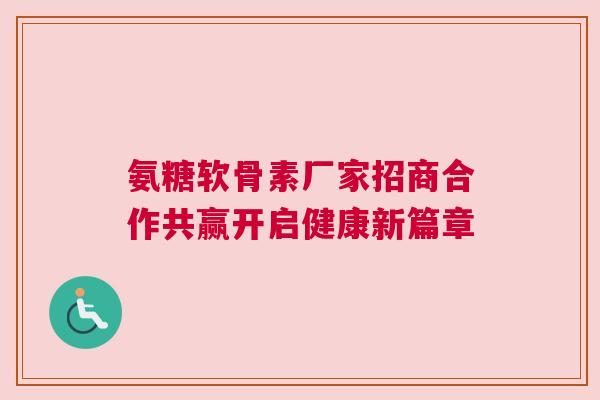 氨糖软骨素厂家招商合作共赢开启健康新篇章
