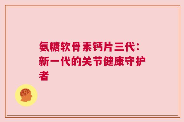 氨糖软骨素钙片三代:新一代的关节健康守护者