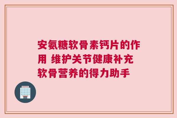 安氨糖软骨素钙片的作用 维护关节健康补充软骨营养的得力助手 安氨糖软骨素钙片的作用 维护关节健康补充软骨营养的得力助手